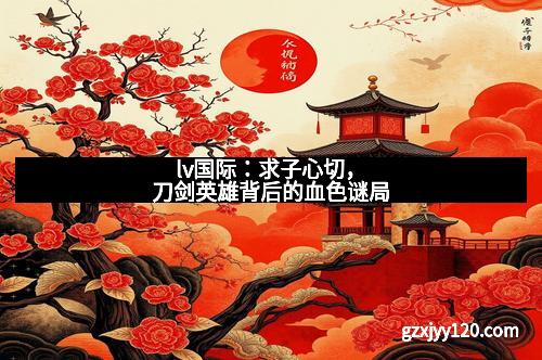 lv国际：求子心切，刀剑英雄背后的血色谜局