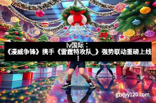 lv国际：《漫威争锋》携手《雷霆特攻队_》强势联动重磅上线！